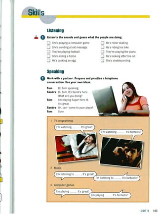 listening
11 0C. Listen to the sounds and guess what the people are doing.
D She's playing a computer game
D She's sending atext message
D They're playing football.
D She's riding a horse.
D He's cooking an egg
Speaking
D He's roller skating.
D He's rid ing his bike.
D They're playing the piano.
D He's looking after his cat.
D She's skateboarding
o Work with a partner. Prepare and practise a telephone
conversation, Use your own ideas.
Tom Hi, Tom speaking
Sandra Hi, Tom. It's Sandra here.
What are you dOing?
Tom I'm playing Super Hero III.
It's great.
Sandra Oh, can I come to your place?
Tom Sure.
TV programmes.
I'm watching .... It's great'
2
I'm listening to ........... It's great'
I'm listening to
3 Computer games.
I'm playing ............ It's great'
I'm playing ............ It's fantastic'
UNIT 9 105
 