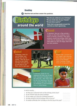 106 UNIT 9
Reading
o Read the text and then answer the questions.
In which country .. .
1 do they put a coloured mark on the birthday child's face?
2 do ali children have the same birthday?
3 do you wake up to find your birthday presents?
4 do boys and girls lift the birthday child in the air?
5 do people celebrate their birthday on the first day of the year?
 