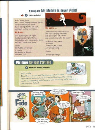 ASong 4U Mr Muddle is never rightl
~ 0 listen and sing.
Where is everybody?
WelL.. John is playing computer games
and Suzie's riding her horse.
Bob is looking after his cat, yeah,
and Lucy's cooking some sauce.
Ah, I see ..,
John is playing his cat, right?
And Suzie's cooking her horse.
Bob's looking after his computer game,
and Lucy's riding some sauce.
Chorus
Mr Muddle, he's always
in trouble.
Mr Muddle, Mr Muddle,
he's never right.
John is cooking computer games,
and Suzie's playing her horse.
Bob is riding his cat, I think?
And who's looking after the sauce?
Mr Muddle, he's always
in trouble.
Mr Muddle, Mr Muddle,
he's always wrong.
.
Chorus
He's always wrongl
Read and write a postcard.
ft'
Dear Maria, ~.,.~~:i';:J~~
I
' ·tt· . a cafe and I'm drinkin9 hot Chocolate.
m ft In9 In d l ' .
It
" d "'arm in here. It'f very cold outfi e. t f fn
owln
9'
f nIce an ~ W' h . f
Jack'f fnowboardin9 and Mum and Dad are fkiin9' ere aVln9 un.
See you foon. Robert
UNIT 9 10
 