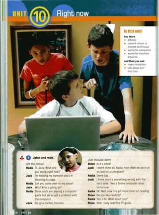 16
Listen and read.C»
(On the phone)
Nadia Hi, Jack. What are
you doing right now?
Jack I'm feeding my hamster and I'm
cleaning its cage.
Nadia Can you come over to my place?
Jack Why? What's gOing on?
Nadia Steve and I are playing a computer
game but we've got a problem with
the computer.
Jack OK, give me ten minutes.
In this unit
You learn
• articles
• present simple vs.
present continuous
• words for computers
• words for free-time
activities
and then you can
• make invitations
• talk about your
free time
(Ten minutes later)
Steve Is it a virus?
Jack I don't think so. Nadia, how often do you run
an anti-virus program?
Nadia Every day.
Jack I think there's something wrong with the
hard disk. Take it to the computer shop
tomorrow.
Nadia OK. Well, now I've got more time for reading.
Steve 00 you like reading?
Nadia Yes, I do. What about you?
Steve Well, I only read the TV guide.
 