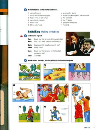 o
G Match the two parts of the sentences.
1 Jack's feeding a a computer game.
2 Nadia and Steve are playing
3 Nadia runs an anti-virus
b something wrong with the hard disk.
c his hamster.
4 Jack thinks there is
5 Nadia likes
6 Steve only reads
Gettalking Making invitations
~ 0 Listen and repeat.
d the TV guide.
e program every day.
f reading
Tom Would you liketo meet at the youth club?
Kate Sure. Let's meet there in half an hour.
Daisy Do you want to play tennis with me?
Dean Sorry. I can't.
Lucy Would you like to come to the football
game with me?
Jack I'd love to.
o Work with a partner. Use the pictures to invent dialogues.
o
o
UNIT 10 11 1
 
