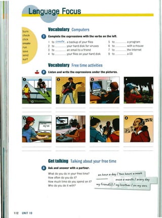 burn
check
click
ureate
run
save
send
surf
112 UNIT 10
DC-US
Vocabularv Computers
0 Complete the expressions with the verbs on the left.
1 to .<:.r."".t."... a backup of your files 5 to ................. a program
2 to ....... your hard disk for viruses 6 to ....... with a mouse
3 to ...... an email to a friend 7 to .... the Internet
4 to ................ your files on your hard disk 8 to ...... a CD
Vocabularv Free time activities
18 Ac:. V listen and write the expressions under the pictures.
Gettalking Talking about your free time
o Ask and answer with a partner.
What do you do in your free time?
How often do you do it?
How much time do you spend on it?
Who do you do it with?
"n hovr " d"y / wo hovrr " !.<leek
once" month / every d"y
my friend(s) / my brother / on my o!.<ln
 