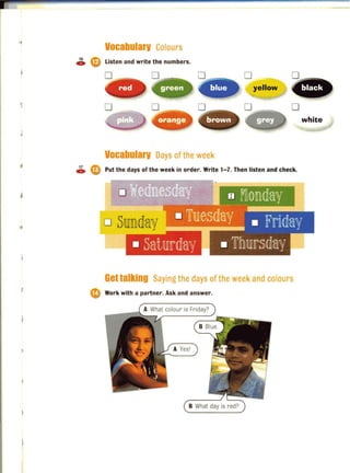 " Vocabularv Colours
16 ~
~ WI Listen and write the numbers.
j
o
yellow
o~- - -, o
. brown white
I
Vocabularv Days of the week
~ (0 Put the days of the week in order. Write 1-7. Then listen and check.
Gettalking Saying the days of the week and colours
e Work with a partner. Ask and answer.
B What day is red?
 