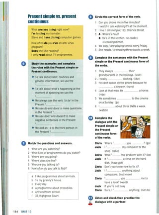 o
PresentsimpleVS.present
continuous
What are you doing right now?
I'm feeding my hamster.
Steve and I are playing computer games.
How often do you run an anti-virus
program?
Does she like reading?
I only read about TV programmes.
Study the examples and complete
the rules with the Present simple or
Present continuous.
*" To talk about habit, routines and
general information, we use the
*"To talk about what's happening at the
moment of speaking we use the
,
*" We always usethe verb 'to be' in the
Present ,....
*" We use do and does to make questions
in the Present '.......................
*" We use don't and doesn'tto make
negative sentences in the Present
5
*" We add an -s to the third person in
the Present B ..... .................. .
Match the questions and answers.
1 What areyou watching?
2 What kind of programmes do you watch?
3 Where are you going?
4 Where does she live?
5 Who are you talking to?
6 How often do you talk to Bob?
a Ilike programmes about animals.
b To my granny's house.
c Every day.
d Aprogramme about crocodiles.
e Afriend from school.
f 32, Highgrove Court.
11 4 UNIT 10
o Circle the correct form of the verb.
Can you phone me in five minutes?
I watch I am watching TV at the moment.
2 I live I am living at 123, Charles Street.
3 A Where's Paul?
B He's in the kitchen. He cooks I
is cooking dinner.
4 We play I are playing tennis every Friday.
5 She reads I is reading three books a week.
4) Complete the sentences with the Present
simple or the Present continuous form of
the verbs.
1 They always ........................ their
grandparents in the holidays. (visit)
2. I rea lly ........................ cooking. (like)
3 He can't speak on the phone because he
................ ...... a shower. (have)
4 Look at that man. He ..
(ride)
...... a horse.
5 We sometimes ........ to the cinema
on a Sunday. (go)
6 I . .............. about three DVDs a week.
(watch)
CD Complete the
dialogue with the
Present simple or
the Present
continuous form
of the verbs.
Chris Where 1 ••••• you ...................? (go)
Jack I '......... ......... my computer to the
shop (take)
Chris What ,............. the problem with it? (be)
Jack It 4 ........................ a virus on the hard
disk. (have got)
Chris Don't you know how to fix it?
Jack I S ................... anything about
computers. (not know)
Chris 6 ........... you ....................... me to
have a look? (want)
Jack If you're not busy.
Chris Sure, I ,.................. anything. (not do)
Listen and check then practise the
21 dialogue with a partner.
C»
 