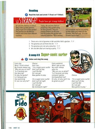 Reading
• Read the text and circle T (True) or F (False).
Today,Mr and Mrs Ball are
preparing a big garden party
Mr and Mrs Ball live in Oxford.
They collect garden gnomes.
They've got 225 in their garden!
The gnomes are all different
colours and come from different
countries.
for their gnomes.They are
putting lanterns on the trees
and decorating the garden with
colourful balloons.We're writing
225 invitations and we are putting
up little tables and chairs for the
gnomes, 'Mrs Ball says. 'It's a lot
ofwork,but it's fun!'
1 There are a lot of gnomes in Mr and Mrs Ball's garden. TIF
2 The gnomes are all from the UK. TI F
3 The gnomes are not very colourful. TI F
4 Mr and Mrs Ball are having a party. I I F
Asong 4U Super-sonic surfer
~ 0 Listen and sing the song.
Every day
When I finish school
My friends always say
"Why are you so cool?"
"Is it because you
like dancing?
Or play the guitar?
Is it because you
like swimming
Or can run very far?"
116 UNIT 10
Chorus
And I say ..
"I'm a super·sonic surfer
And I surf all day
I surf the Net
So I can get
New games to play.
I'm a super·sonic surfer
And I surf all night
I surf the Net
So I can get
My homework right'"
Every weekend
When I get up late
My sister always
asks me
"Why are you so great?"
"Is it because you play
computer games,
And basketball too?
Oh why, oh why can't I be
As great as you?!"
Chorus
"/'m a super·sonic surfer
And I surf all day
I surf the Net
So I can get
New games to play."
 