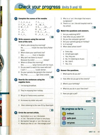 ro;:ow· ..__ SS Units 9and 10
Complete the names of the mon,t~s
1 J - n- a -y 7 J
2 F- b- - a-y 8 _ ug _ s _
3 M r h 9 S em r
4 -p- i - 10 ct er
5 a 11 N v b- - - - - - -
6 J n 12 e e e- - - - -
0
emWrite answers using the correct
form of the verb.
What's John doing this morning?
He ..................... (read) the new Harry Potter
book.
2 Where does your penfriend live?
She ..................... (live) in Sweden.
3 Why can't we listen to music?
Because my sister ................ .... (sleep) I
4 Where is Grace this morning?
She ... ................. (play) tennis with her mum.
5 Do you want to watch the news with me?
I can't. I ..................... (cook) dinner.
6 Do your parents like going to the cinema?
Yes, they ..................... (go) once a week.
CD
e·Rewrite the sentences using the
negative form.
I'm having breakfast.
2 They're enjoying their holiday.
3 We go to France every summer.
5 Who is a I an I the singer that wears
sunglasses?
6 There's a I an I the old hospital next to
4)
my school.
Match the questions and answers.
Are you watching MTV?
2 How often do you watch TV?
3 Do you like computer games?
4 Are your parents gOing on holiday?
5 Is it raining?
6 When does school start?
a Every day.
b At half past eight.
c Yes, they are.
d No, I'm listening to music.
e No, I don't.
f Yes, it is.
o Answer the questions.
What sports do you do?
2 How often do you go to the cinema?
3 When's your birthday?
4 What do you do in your free time?
5 Have you got a pet?
CD
om
4 He knows my sister very well. ,"j..,j"O"',--"IiIil"',
5 She's listening to the new CD by Razorlight.
o Circle the correct article.
My brother is a I an I the doctor.
2 AI An I The centre of town is very busy.
3 My teacher has got a I an I the new car.
4 Would you like a I an I the orange juice?
My progress so far is ...
© brilliant! 0
© quite good. 0
® not great. 0
UNIT 10 11
 