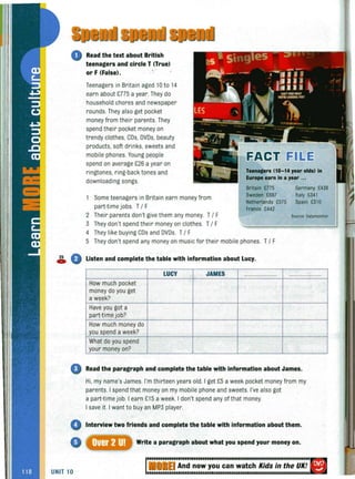 2S
C»
Read the text about British
teenagers and circle T (True)
or F (False).
Teenagers in Britain aged 10 to 14
earn about £775 a year.They do
household chores and newspaper
rounds. They also get pocket
money from their parents. They
spend their pocket money on
trendy clothes, CDs, DVDs, beauty
products, soft drinks, sweets and
mobile phones. Young people
spend on average £26 a year on
ringtones, ring-back tones and
downloading songs.
Some teenagers in Britain earn money from
part-time jobs. T/ F
2 Their parents don't give them any money. T/ F
3 They don't spend their money on clothes. T/ F
4 They like buying CDs and DVDs. T/ F
T..nagers (10-14 ye.r old.) In
Europe e.rn in a ye.r ...
Britain £775 Germany £438
Sweden £697 Italy £341
Netherlands £575 Spain £310
France £442
Source:Datamonitor
5 They don't spend any money on music for their mobile phones. T/ F
G Listen and complete the table with information about Lucy.
How much pocket
money do you get
a week?
Have you got a
part-time job?
How much money do
you spend a week?
What do you spend
your money on?
LUCY JAMES
o Read the paragraph and complete the table with information about James.
Hi, my name's James. I'm thirteen years old. I get £5 a week pocket money from my
parents. I spend that money on my mobile phone and sweets. I've also got
a part-time job. I earn £15 a week. I don't spend any ofthat money.
I save it. I want to buy an MP3 player.
Interview two friends and complete the table with information about them.
Write a paragraph about what you spend your money on.
UNIT 10
EI And now you can watch Kids in the UK!
 