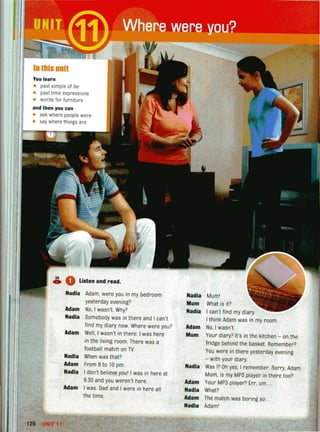 In this unit
You learn
• past simple of be
• past time expressions
• words for furniture
and then you can
• ask where peoplewere
• say wherethings are
Listen and read.
Nadia Adam, were you in my bedroom
yesterday evening?
Adam No, I wasn't. Why?
Nadia Somebody was in there and I can't
find my diary now. Where were you?
Adam Well, I wasn't in there. I was here
in the living room. There was a
football match on TV.
Nadia When was that?
Adam From 8to 10 pm.
Nadia I don't believe you' I was in here at
9.30 and you weren't here.
Adam I was. Dad and I were in here all
the time.
, -
1211 UNIT 11
Nadia Mum!
Mum What is it?
Nadia I can't find my diary
I think Adam was in my room.
Adam No, I wasn't.
Mum Your diary? It's in the kitchen - on the
fridge behind the basket. Remember?
You were in there yesterday evening
- with your diary.
Nadia Was I? Oh yes, I remember. Sorry, Adam.
Mum, is my MP3 player in there too?
Adam Your MP3 player? Err, um .. .
Nadia What?
Adam The match was boring so ...
Nadia Adam'
 