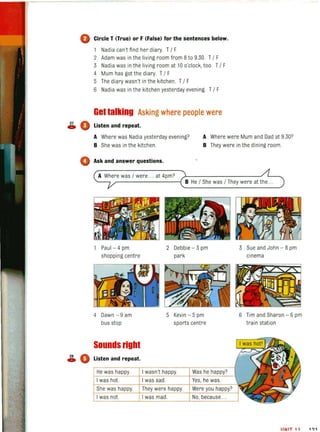 o Circle T (True) or F (False) for the sentences below.
Nadia can't fi nd her diary. T/ F
2 Adam was in the living room from 8to 9.30. T/ F
3 Nadia was in the living room at 10 o·clock. too. T/ F
4 Mum has got the diary. T/ F
5 The diary wasn't in the kitchen. T/ F
6 Nadia was in the kitchen yesterday evening. T/ F
Gettalking Asking where people were
~ • Listen and repeat.
A Where was Nadia yesterday evening?
B She was in the kitchen.
A Where were Mum and Dad at 9.30?
B They were in the dining room.
o Ask and answer questions.
A Where was / were .. at 4pm?
'-- ___---------{ B He / She was / They were at the ..
Paul - 4 pm
shopping centre
4 Dawn - 9 am
bus stop
Sounds right
~ 0 Listen and repeat.
2 Debbie - 3 pm
park
5 Kevin - 5 pm
sports centre
3 Sue and John - 8 pm
cinema
6 Tim and Sharon - 6 pm
train station
IINIT 11 1'>1
 