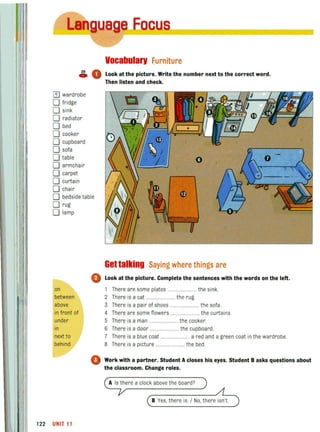 Vocabularv furniture
~ 0 Look at the picture. Write the number next to the correct word.
[i) wardrobe
o fridge
o sink
o radiator
D.bed
o cooker
o cupboard
o sofa
o table
o armchair
o carpet
o curtain
o chair
o bedside table
Drug
o lamp
0
on
between
above
in front of
under
in
next to
behind
0
122 UNIT11
Then listen and check.
Get talking Saying where things are
Look at the picture. Complete the sentences with the words on the left.
1 There are some plates ........................ the sink.
2 There is a cat ........................ the rug.
3 There is a pair of shoes ...................... the sofa.
4 There are some flowers ..................... the curtains.
5 There is a man ........................ the cooker.
6 There is a door ........ ............. the cupboard.
7 There is a blue coat ......... a red and a green coat in the wardrobe.
8 There is a picture ....................... the bed.
Work with a partner. Student A closes his eyes. Student B asks questions about
the classroom. Change roles.
A Is there a clock above the board?
B Yes, there is. / No, there isn't
 