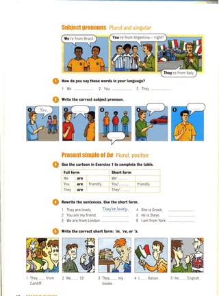 Subject pronouns Plural and singular
o How do you say these words in your language?
1 We 2 You 3 They
o Write the correct subject pronoun.
Present simple 01 lie Plural, positive
Use the cartoon in Exercise 1 to complete the table.
IFull form Short form
We a~ We'............ I =lYou are friendly.-+Y-O-u'............ rrriendl'l':
They are They'............ ,
Rewrite the sentences. Use the short form.
1 They are lovely.
2 You are my friend.
:rhey'r".1""ely:.
..........................
4
5
She is Greek.
He is Steve.
3 We are from London. .............................. 6 I am from York..........................
o Write the correct short form: 'm, 're, or '5.
They......... from
Cardiff.
2 We ........ 12' 3 They ....... my
books.
4 L........ Italian. 5 He......... English.
 