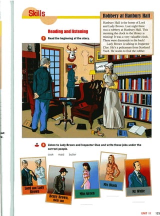 Reading and listening
o Read the beginning of the story.
Ball
Hanbury Hall is the home of Lord
and Lady Brown. Last night there
was a robbery at Hanbury Hall. This
morning the clock in the library is
missing! It was a very valuable clock.
There were diamonds in the back!
~::::==---~~--=:~~~_;I;;;jl Lady Brown is talking to Inspector
Clue. He's a policeman from Scotland
Yard. He wants to find the robber.
..!!l.,. A_ V Listen to Lady Brown and Inspector Clue and write these jobs under the
correct people.
UNIT 11 125
 