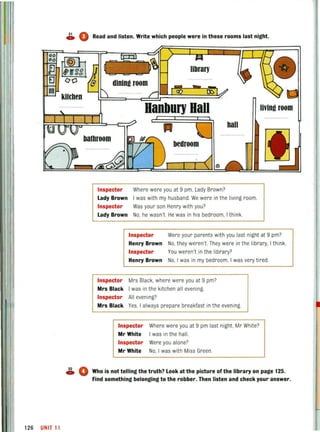 lIn
126 UNIT 11
~ 0 Read and listen. Write which people were in these rooms last night.
kUthen
Hanbul1'Hall. Iivin!! room
hall
bathroom
bedroom
Inspector Where were you at 9 pm, Lady Brown?
Lady Brown I was with my husband. We were in the living room.
Inspector Was your son Henry with you?
Lady Brown No, he wasn't He was in his bedroom, I think.
Inspector Were your parents with you last night at 9 pm?
Henry Brown No, they weren't They were in the library, I think.
Inspector You weren't in the library?
Henry Brown No, I was in my bedroom. I was very tired.
Inspector Mrs Black, where were you at 9 pm?
Mrs Black I was in the kitchen all evening.
Inspector All evening?
Mrs Black Yes, I always prepare breakfast in the evening.
Inspector Where were you at 9 pm last night, Mr White?
Mr White I was in the hall.
Inspector Were you alone?
Mr White No, I was with Miss Green.
~ 0 Who is not telling the truth? Look at the picture of the library on page 125.
Find something belonging to the robber. Then listen and check your answer.
 