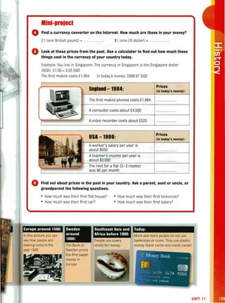 Mini-project
o Find a currency converter on the Internet. How much are these in your money?
£1 (one British pound) = ................. $1 (one US dollar) =
o Look at these prices from the past. Use a calculator to find out how much these
things cost in the currency of your country today.
Example You live in Singapore. The currency in Singapore is the Singapore dollar
(SGO)' £1 00 = 303 SGO
The first mobile costs £1 ,864. In today's money: 5588.97 SGO
England -1984:
The first mobile phones costs £1,864.
Acomputer costs about £4,OQO.
. Avideo recorder costs about £525.
USA -1900:
Aworker's salary per year is
about $550
Ateacher's income per year is
about $2.000
The rent for a flat (2-3 rooms)
was $6 per month
Prices
(In today'. money):
Prices
(in today'. money):
o Find out about prices in the past in your country. Ask a parent, aunt or uncle, or
grandparent the following questions.
• How much was their first flat/house? • How much was their first television?
• How much was their first car? • How much was their first salary?
Europe around 1500: Today:
In this picture you can
see how people are
making coins in the
Sweden
around
1660:
Southeast Asia and
Africa before 1900:
People use cowry
The Bank of shells for money.
More and more people do not use
banknotes or coins. They use plastic
money (bank cards and credit cards).
1500. Sweden prints
the first paper
money in
Europe.
UNIT 11
 