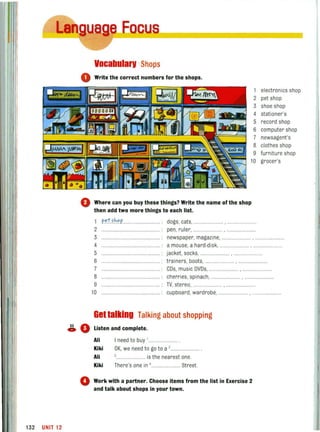132 UNIT 12
Deus
VocabularV :Shops
o Write the correct numbers for the shops,
1
2
3
4
5
6
7
8
9
10
o Where can you buy these things? Write the name of the shop
then add two more things to each list.
1 p..~Uh."p'..
2 ........ .
3
4 ......................................
5
dogs, cats, ............. ........ , ......
pen, ru ler, .....
newspaper, magazine,
a mouse, a hard·disk,
jacket. socks, ............ ,
trainers, boots,
CDs, music OVOs, .............•....
electronics shop
pet shop
shoe shop
stationer's
record shop
computer shop
newsagent's
clothes shop
furniture shop
grocer's
6
7
8
9
cherries, spinach, .. . .........
TV, stereo, .......... , ..........
10 cupboard, wardrobe, . ..........
Gettalking Talking about shopping
~ 0 Listen and complete.
Ali
Kiki
Ali
Kiki
I need to buy 1 ••••••••
OK, we need to go to a '.............. .
....... is the nearest one.
There's one in 4 . .••• Street.
o Work with a partner. Choose items from the list in Exercise 2
and talk about shops in your town,
 