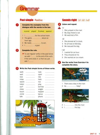 Past simple Positive .
o Complete the examples from the
dialogue with the words in the box.
scored played finished wanted
I ....................... for the school team.
2 The game ...................... about an
hour ago.
3 We really ........................ to win.
4 I ........................ a goal.
o Complete the rule.
*' To use regular verbs in the past tense
we add ,'........... to the end of the verb.
If the verb ends in 'e, then we just
add ,'......
o Write the Past simple forms of these verbs.
walk
wait
love
relax
watch
listen
surf
close
touch
climb
talk
look
open
like
hate
live
play
borrow .....
wiggle
happen
dance
phone
036
c:.
4)
Sounds right /t/ /d/ IId/
Listen and repeat.
III
She jumped in the river.
2 My dog chased a cat.
3 We watched a film.
Idl
4 She phoned at 5 o'clock.
5 He arrived on Monday.
6 We rescued the dog.
. lId/
7 I waited for an hour.
8 They shouted at me.
9 She wanted an ice cream.
Use the verbs from Exercise 4 to
complete the story.
1 There was a boy in the river.
2 He ........................ 'Helpl'
3 ....................... into the river.
4 ..........the boy.
UNIT 12 1.
 