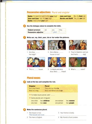 Possessive adjectives Plural and singular
Sasha Hi Jane' Hi liam
'
Is this your dog?
Jane and Liam Yes, it's our dog?
Jane and Liam No, it's their cat.
Dorota and Steffi Yes, it's our cat.
Sasha And is that' your cat?
o Use the dialogue above to complete the table.
Subject pronoun we you they
Possessive adjective ' ' ..'y'"yr...
Write our, my, their, your, his or her under the pictures.
Are they ..
hot dogs?
4 This is ............ house.
Plural nouns
2 She's Maria.
house is nice
'
5 I'm Marta and she's
Alice.She's .. ....... friendl
look at the box and complete the rule.
Singular Plural
He is my friend.
Bess is a dog.
They are my friends.
Bess and Baron are dogs.
-If- To make nouns plural, add ,....
-If- Some plurals are irregular:
one child two children
one man two men
Make the sentences plural.
one woman
one person
3 They're Vladimir and Lek.
And that's ...... ..... dogl
6 What's ............ name?
two women
two people
The house is nice. 3 Your horse is lovely.
Th".h.C>.~f".~".re .0i.<:".: ...........................
2 The man is English. 4 My friend is from London.
 