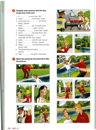 o Complete each sentence with the Past
simple form of the verb.
1 It ........ .............. a sunny day. (be)
2 Helen .............. to the park. (walk)
3 In the park she
Manju. (phone)
4 Helen ..
... her friend
.... for 15 minutes and
Manju ................... (wait / arrive)
5 The girls .............. to the river. (walk)
6 There ................... two boys there. (be)
7 Suddenly the big boy ........................ the
small boy into the river. (push)
8 Helen ....................... into the river. (jump)
9 Helen ......... ... the boy. (rescue)
10 Manju ....... the ambulance and the
police (call)
11 The paramedics and police .......
(arrive)
12 They ........................ the girls. (interview)
o Match the sentences from Exercise 6 with
the pictures.
134 UNIT12
 