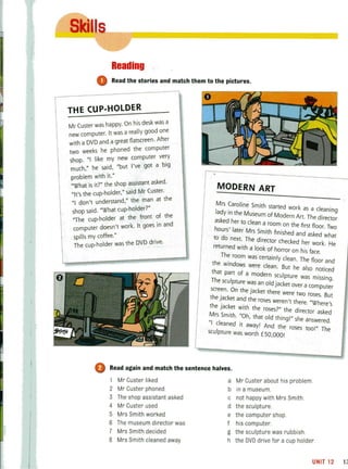 j
Reading
o Read the stories and match them to the Pictures~..,.._____-=::-_-,
THE CUP-HOLDER
On his desk was a
Mr Custer was happy. ally good one
uter It was a re
new comp · t flatscreen. After
with a DVD and a gread the computer
ks he phone
two wee omputer very
"I like my new c b'
shop. 'd "but I've got a Ig
much," he sal ,
. h 't"
problem Wit I . h P a'sistant asked.
.. 7" the so,
"What 15 It. 'd Mr Custer.
holder" sal
"It's the cup- , "the man at the
d 't understand," on ]I'
. "What cup·holder.
shop said. h front of the
, -holder at t e . d
'The cup , k It goes In an
computer doesn t wor .
spills my coffee." he DVD drive.
The cup-holder was t
MODERN ART
Mrs Caroline Smith started work as a cleaning
lady in the Museum of Modern Art. The director
asked her to clean a room on the first floor. Two
hours' later Mrs Smith finished and asked what
to do next. The director checked her work. He
returned with a look of horror on his face.
The room was certainly clean. The floor and
the windows were clean. But he also noticed
that part of a modern SCUlpture was misSing.
The sculpture was an old jacket over a computer
screen. On the jacket there were two roses. But
the jacket and the roses weren't there. "Where's
the jacket with the roses?" the director asked
Mrs Smith. "Oh, that old thing!" she answered.
"I cleaned it away! And the roses too!" The
sculpture was worth £50,OOO!
o Read again and match the sentence halves.
1 Mr Custer liked
2 Mr Custer phoned
3 The shop assistant asked
4 Mr Custer used
5 Mrs Smith worked
6 The museum director was
7 Mrs Smith decided
8 Mrs Smith cleaned away
a Mr Custer about his problem.
b in a museum.
c not happy with Mrs Smith.
d the sculpture.
e the computer shop.
f his computer.
g the sculpture was rubbish.
h the DVD drive for a cup holder.
UNIT12 11
 