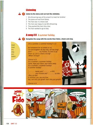 listening
~ 0 Listen to the story and correct the mistakes.
1 Mrs Browning was at the airport to meet her brother.
2 The plane arrived from Dallas.
3 The man was in a black coat.
4 The man was happy to see Mrs Browning
5 They pushed the man into a taxi.
S The man wanted to go to Italy.
Asong 4U Asummer holiday
~ • Complete the song with the words then listen, check and sing.
meet
read
cry
stay
join
watch
f~~Rr
,ida
136 UNIT 12
(It's a summer, a summer holiday!) (x 2)
No homework for six weeks or so,
Fun and laughter all day long. (all day long)
Don't ,.................. my friends, it's time to go.
Cheer up,join in, what's wrong?
(What's wrong?)
Chorus (x 2)
It's a summer, a summer holiday.
Come, wipe your tears, your tears away.
It's a summer, a summer holiday!
Asummer holiday!
3..•...••.•••...•.• books and •.................. a DVD,
,.................. your friends and 6.................. up late.
(Stay up late)
In summer, you, you are free.
Hey, isn't this just great? (Isn't this just great?)
Chorus (x 4)
t
 