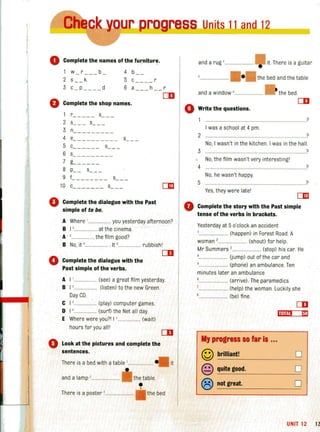 I•
""___~_J..Dur proress Units 11 atld 1:::=:==:::1
~----~ --~~----~~~-
o Complete the names of the furnitur~.
1 w r b 4 b- - -- -
2 s __ k 5 c - -- - r
3 c _ p ____ d 6 a h r
[]!I
o Complete the shop names.
o
1 r_ ____ s
2 s s__ _
3 n
4 e_ __ _______ s__ _
5 c_____ _ s__ _
6 s_____ ___ _
7 L __ __ _
8 p_ _ s__ _
9 C __ _ __ __ s__ _
10 c_ ______ s_ _ _
Complete the dialogue with the Past
simple of to be.
A Where '................... you yesterday afternoon?
B I '.................. at the cinema.
A '... ............... the film good?
B No, it '.......... .... . It 5 ......... rubbish l
o
CD
Complete the dialogue with the
Past simple ofthe verbs.
A I '...... ........... (see) a great film yesterday.
B I '. (listen) to the new Green
Day CD.
C I ' .... (play) computer games.
D I '............... . (surf) the Net all day.
E Where were yoU?1 15.................. (wait)
hours for you alii
o Look at the pictures and complete the
sentences. .
There is a bed with a table '.................. .
and a lamp ,............ the table.
There is a poster '... the bed
it
and a rug '........
and a window '...
• it. There is a guitar
the bed and the table
• the bed.
[]!I
o Write the questions.
o
?
I was a school at 4 pm.
2 .... ?
No, I wasn't in the kitchen. I was in the hall.
3 ?
No,the fi lm wasn't very interestingl
?4 .................................................................................
No, he wasn't happy.
5
Yes,they were latel
Complete the story with the Past simple
tense of the verbs in brackets.
Yesterday at 5 o'clock an accident
.......... (happen) in Forest Road. A
woman '........................ (shout) for help.
Mr Summers ,........................ (stop) his car. He
................ Uump) out of the car and
...................... (phone) an ambulance. Ten
minutes later an ambulance
...... (arrive) . The paramedics
....................... (help) the woman. Luckily she
................. (be) fine.
?
,jut." Em
My progress so far is ...
© brilliant! D
@ quite good. 0
® not great. 0
UNIT 12 13
 