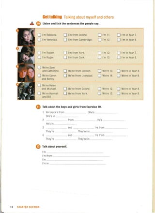 Gellalking Talking about myself and others
~ Cl!) Listen and tick the sentences the people say.
o I'm Rebecca. o'I'm from Oxford. o I'm 11. o I'm in Year 7.
o I'm Veronica. o I'm from Cambridge o I'm 12. o I'm in Year 8.
o I'm Robert. o I'm from York. o I'm 12. o I'm in Year 7.
o I'm Roger. o I'm from Cork. o I'm 13. o I'm in Year 8.
o We're Sam
and Catherine. o We're from London. o We're 13. o We're in Year 8.
o We're Karen o We're from Liverpool. o We're 14. o We're in Year 9.
and Benny.
o We're Helen
and Michael. o We're from Oxford. o We're 12. o We're in Year 8.
o We're Hannah o We're from York. o We're 13. o We're in Year 9.
and Bill.
• Talk about the boys and girls from Exercise 10,
Veronica's from ....................... She's .................
She's in ...................
2 ................................. ~o m ....................... . H ~s ..................
He's in ...
3 .......... .......... and ... 're from ..............................
They're .......................... . The1re in .. ...................
4 ................................... and ................................... 're from
They're ... . .......... ... . They're in ................... ..... .. .
CD Talk about yourself,
I'm ......... ..
I'm from
I'm .................
I'm in ................................
18 STARTER SECTION
 