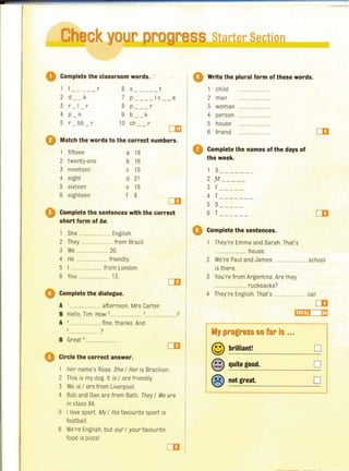 Ch ckyo----~--~~--------------------~~----~
o Complete the classroom words. .
0
1 t - -- -- r 6 s -- -- - t
2 d k 7 p ---- Ic - - e
3 r I- - r 8 p --- r
4 p _ n 9 b k
5 r bb r 10 ch r- -
om
Match the words to the correct numbers.
1 fifteen a 18
2 twenty·one b 16
3 nineteen c 15
4 eight d 21
5 sixteen e 19
6 eighteen f 8
CD
Complete the sentences with the correct
short form of be.
1 She ....................... English.
2 They ...................... from Brazil.
3 We .................. 20.
4 He .... .......... friendly.
5 I ........................ from London.
6 You ........................ 13.
Complete the dialogue.
A ' .... afternoon, Mrs Carter.
B Hello, Tim. How '. ..........• '.. ........... ?
A 4 .. .. . fine. thanks. And
?
B Great ,........................
Circle the correct answer.
1 Her name's Rosa. She / Her is Brazilian.
2 This is my dog. It is / are friendly.
3 We is / are from Liverpool.
4 Rob and Dan are from Bath. They / We are
in class 8A.
5 I love sport. My / His favourite sport is
football.
6 We're English, but our / your favourite
food is pizza l
o Write the plural form of these words.
1 chi ld ..............
2 man ................
3 woman
4 person ...............
5 house
6 friend ........................
o Complete the names of the days of
the week.
1 S-------
2 .M-- ---
3 F-----
4 T-- - --- -
5 S-----
6 T----- -
Complete the sentences.
They're Emma and Sarah. That's
....................... house.
2 We're Paul and James...................... school
is there.
3 You're from Argentina. Are they
..................... rucksacks?
4 They're English. That's ...................... car.
CD
'J progress so far Is ...
© brilliant! 0
@ quite good, 0
® not great. 0
 
