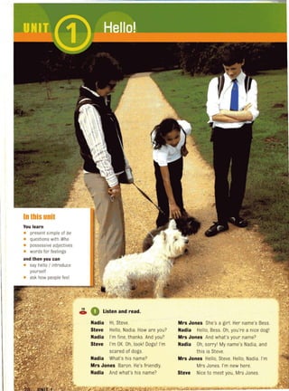 In this unit
You learn
• present simple of be
• questions with Who
• possessive adjectives
• words for feelings
and then you can
• say hello I introduce
yourself
• ask how people feel
~ 0 Listen and read.
Nadia Hi, Steve.
Steve Hello, Nadia. How are you?
Nadia I'm fine, thanks. And you?
Steve I'm OK. Oh, lookl Dogsl I'm
scared of dogs.
Nadia What's his name?
Mrs Jones Baron. He's friendly.
Nadia And what's his name?
Mrs Jones She's a girl. Her name's Bess.
Nadia Hello, Bess. Oh, you're a nice dogl
Mrs Jones And what's your name?
Nadia Oh, sorryl My name's Nadia, and
this is Steve.
Mrs Jones Hello, Steve. Hello, Nadia. I'm
Mrs Jones. I'm new here.
Steve Nice to meet you, Mrs Jones.
 