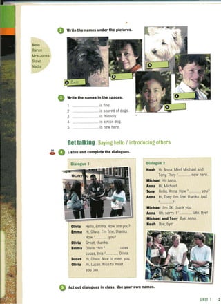 Bes£
Baron
Mrs Jones
Steve
Nadia
o Write the names under the pictures.
o Write the names in the spaces.
1 ................ is fine.
2 ................ is scared of dogs.
3 ....... is friendly.
4 .... is a nice dog.
5 .. .............. is new here.
Gettalking Saying hello / introducing others
~ 0 Listen and complete the dialogues.
Dialogue 1
Helio. Emma. How are you?
Emma Hi. Olivia. I'm fine, thanks.
How '............... you?
Olivia Great, thanks.
Emma Olivia, this ,............... Lucas.
Lucas
Olivia
Lucas, this ,............... Olivia.
Hi, Olivia. Nice to meet you.
Hi, Lucas. Nice to meet
you too.
Dialogue 2
Noah Hi, Anna. Meet Michael and
Tony. They '.............. new here.
Michael Hi, Anna.
Anna Hi, Michael.
Tony Hello, Anna. How 5.... ......... .. you?
Anna Hi, Tony. I'm fi ne, thanks. And
6 ?
Michael I'm OK, thank you.
Anna Oh, sorry. I '............... late. Bye'
Michael and Tony Bye, Anna.
Noah Bye, bye'
o Act out dialogues in class. Use your own names.
UNIT 1 2
 