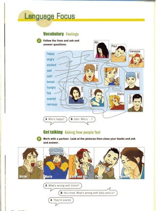 La
nn ""liT ...
Vocabularv Feelings
o Follow the lines and ask and
answer questions.
happy
angry
excited
sad
cold
bored
hungry
hot
scared
nervous
A Who's happy? ( B JOhn. Wh~
Gettalking Asking how people feel
o Work with a partner. Look at the pictures then close your books and ask
and answer.
A What's wrong with Victor?
B He's tired. What's wrong with Sally and Liz?
A They're scared.
 