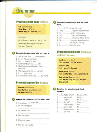 ~__mmar~================~
Presentsimple of lie Positive
I'm scared of dogs.
He's (She's / It's) OK.
We're (You're / They're) fine.
l'm = 1am
He's / She's / It's = He is / She is / It is
We're / You're / They're = We are /
You are / They are
o Complete the sentences with 'm, 're or '5 .
1 This is Katie. She.... ....... from London.
2 L ........ Victoria, not Vicky.
3 We........... scared of dogs.
4 Sandra and Zoe, you. ......... latel
5 Meet Brandon and Morgan. They.....
new here.
6 Thank you. Jane. You ........... greatl
7 11............ a nice dogl
8 Isabel, meet Dominic. He............ my friend.
Presentsimple of lie Negative
I'm not from London.
You/We/They aren't new here.
He/She/It isn't OK.
Rewrite the sentences. Use the short form.
1 It is not cold. }tifn't<:"I~:..
2 We are not English.
3 You are not late.
4 I am not angry
5 She is not happy.
6 They are not friendly.
o Complete the sentences. Use the short
form.
1 It .........iJ.~~L.... a dog. It's a catl
2 They ....................... English. They're Italian.
3 He ........................ angry. He's hungry.
4 You ....... ....... right You're wrong.
5 She ....................... Mrs Jones. She's Nadial
6 We ....... thirteen. We're fourteen.
7 It ....................... my dog. It's his dog.
8 I .................... Steve. I'm Mike.
Present simple of lie Questions
and short answers
Am I scared of dogs?
Yes, you are. / No, you aren't.
Are you OK?
Yes, I am. / No, I'm not.
Is he/she/it friendly?
Yes, he/she/it is. / No, he/she/it isn't.
Are we/you/they new here?
Yes, we/you/they are. / No, we/you/
they aren't.
o Complete the questions and short
answers.
1 . )L. Nadia Italian?
2 ............ you bored?
3 ..... 1right?
4 .......... it a cat?
5 .... they excited?
6 ......... we wrong?
7 ......... Steve sixteen?
8 ........... you hot?
No, she ..if0) .
Yes, I ....
No, you .
Yes, it ............ .
Yes,
No. ......
No, ....
No, ........... ......
 