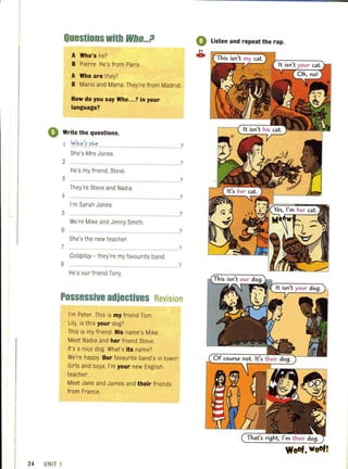 Questions with Who...tJ
A Who's he?
B Pierre. He's from Paris.
A Who are they?
B Mario and Maria. They're from Madrid.
How do you say Who... ? in your
language?
4) Write the questions.
iY.ho~uhe.
She's Mrs Jones.
2
He's my friend, Steve.
3
They're Steve and Nadia..
I'm Sarah Jones.
5 ........................................
We're Mike and Jenny Smith.
6
She's the new teacher.
7 ...............................................................
Coldploy - they're my favourite band.
He's our friend Tony
?
?
?
?
?
?
?
?
Possessive adjectives Revision
24 UNIT 1
I'm Peter. This is my friend Tom.
Lily, is this your dog?
This is my friend. His name's Mike.
Meet Nadia and her friend Steve.
It's a nice dog. What's its name?
We're happy. Our favourite band's in townI
Girls and boys, I'm your new English
teacher.
Meet Jane and James and their friends
from France.
o Listen and repeat the rap.
21
C»
WoOf. WoOf!
 