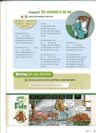 Asong 4uThe weekend is for
~ A._ V Listen and complete, then sing.
excited (x 2)
bored (x 2)
tired (x 2)
On Monday I'm so '............
as ,........... as I can be.
I really don't like Monday.
no. Monday's not for me.
(No. it's not, not for me.)
On Tuesday I'm so '........... yeah.
as '.......... as I can be.
There's nothing good on TV.
no. Tuesday's not for me.
(No. it's not, not for me.)
Chorus
It's just another day.
another day, you see.
It's a day like many others,
it's just not good, not good
for me.
On Wednesday I'm so s..........
as s........... as I can be.
I've got a lot of homework.
no. Wednesday's not for me.
(No, it's not. not for me) ,
On Thursday I'm so '............
as ,........... as I can be.
We have a test on Thursday.
no. Thursday's not for me.
(No. it's not, not for me.)
Chorus
On Friday I'm '............
as 10........... as I can be.
Tomorrow is the weekend.
the weekend is for me.
The weekend's here.
the weekend's here, you see.
The weekend is fantastic,
it's just the best for mel
The weekend is fantastic.
The weekend is for mel (x 2)
How do you feel during the week? Write a short description.
On Monday I',.,., not tired.!',.,., excited...
UNIT 1 27
 