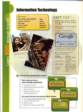 I
Ii
I I
I
iI
Key words
World Wide Web (WWW)
internet research
web page
search engine
search for
,
type
select
click on
webquest
download
o Read the facts about the More! website.
This is what you find on
www.cambridge.orgleltlmore
• Fun stories to read
• Interesting interviews and other
texts to listen to
• Interactive grammar and
vocabulary exercises
FACT FILE
• There are billions of pages on the Web.
At present English isthe main language
on the Web.
• Google and Yahoo are two very popular
search engines.
• To search for pictures only, go to
~Qo le.com and click on images.
o 8le~
GoogIe SMtcn I I'm Feeling l.lJd(y
~I'I ~ tne web r PI9"'run the: UK
Then type a word, e.g. London. Asecond
later you have lots of beautiful pictures.
• When you use Google, these tricks
help you find information.
You type: You find:
London people pages with 'London'
and 'people'
London OR Paris pages with 'London'
or 'Paris'
London -people pages with 'London',
but not with 'people'
concerts in pages with the exact
London phrase 'concerts in
London'
It is easy to find your way round the More! website.
• Go to www.cambridge.oq!ielt/more
• Click on extra resources
• Click on a unit
• Select the activity you want to do
 