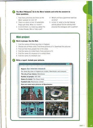 ..The More! Webquest . Go to the More! website and write the answers to
these questions.
How many activities are there on the
Morel website for Unit 10?
2 There is a story in Unit 10 called Mrs
Bing's pet shop. What is a 'snark'?
3 In Unit 6 there is a listening called The
Pirates Parade. Who is Toby's pet?
Mini-project
o Work in groups. Use the Web.
4 Which unit has a grammar exercise
on time?
5 In Unit 12, what is the Get Talking
activity about? 00 the activity then
practise the dialogues with a partner.
1 Find the names of three big cities in England.
2 Choose one of these cities. Find three pictures of it. Download the pictures.
3 Find out how many people live in the cities.
4 Find the name of a hotel there. Find a picture of it.
5 Find the name of a museum or a school there.
6 Find the name of a football club.
o Write a report. Include your pictures.
Report: Our internet research
~ x :
Our three big cities in England are London, Manchester and liverpool.
The city of our choice: Manchester
Number of people: 400 000
Name of a hotel: The Palace Hotel
Football club: Manchester United
Here are some more pictures of Manchester:
 
