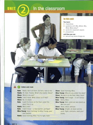 ~ Listen and read.
Kate Nadia. don't sit there. Sit here, next to me.
Nadia OK, Kate. Thanks. What's the matter, Steve?
Steve Where's my pen?
Nadia I don't know. What colour is it? Red?
Steve No, it's black.
Kate Lookl It's there, on the floor under the
desk. Pick it up.
Nadia Who's she?
Kate I don't know - a new teacher, perhaps?
Miss Young Good morning. I'm Miss Young, your
new teacher.
Nadia Good morning, Miss. You're right, Katel
In this unit
You learn
• Imperatives
• questions with Who, Where, Why,
What, What colour~
• words for classroom objects
• prepositions
and then you can
• ask and say wherethings are
Steve Good morning, Miss.
Miss Young Why are you under the desk?
Steve My pen's on the floor, Miss. Ouchl
Miss Young Don't laugh - it isn't funnyl
Kate Sorry, Miss.
Miss Young Well, come out and stand up.
Who are you?
Steve Steve, Steve Johnson.
Miss Young Alright, sit down and be
quiet. Right, everyone, open your
books.
 