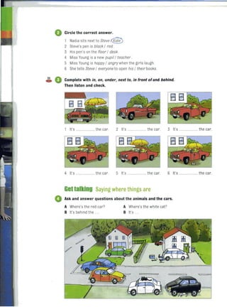 o Circle the correct answer.
1 Nadia sits next to Steve f(§;te)
2 Steve's pen is black / red .
3 His pen's on the floor / desk .
4 Miss Young is a new pupil / teacher .
5 Miss Young is happy / angry when the girls laugh.
6 She tells Steve / everyone to open his / their books.
2S ftca W Complete with in, on, under, next to, in front of and behind.
Then listen and check.
1 It's ..... the car. 2 It's .. ........... the car. 3 It's ..... ........ the car.
4 It's .................... the car. 5 It's ..................... the car. 6 It's ..................... the car.
Gettalking Saying where things are
• Ask and answer questions about the animals and the cars.
A Where's the red car?
B It's behind the.
A Where's the white cat?
B it's .
 