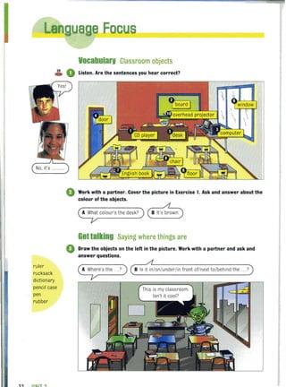 Eocu
Vocabularv Classroom objects
~ 0 Listen. Are the sentences you hear correct?
No, it's .........
ruler
rucksack
dictionary
pencil case
pen
rubber
32 IINIT ?
G Work with a partner. Cover the picture in Exercise 1. Ask and answer about the
colour of the objects.
Gettalking Saying where things are
• Draw the objects on the left in the picture. Work with a partner and ask and
answer questions.
~e'sthe ... ? ) B Is it ini on/under/in front of/next to/ behind the ... ?
This is my classroom.
Isn't it cool?
D
 