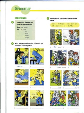 o
Imperatives
Look at the dialogue on
page 30 and complete.
Open your books.
Don't sit there.
,........................ up.
,........................ it up.
,........................ down.
,........................ laugh.
o Write the phrases from the Grammar box
under the correct picture.
3 .................................... 4
5 ......... ....... 6
o Complete the sentences. Use the verbs
below.
open don't open look don't look
sit don't sit 6e don't be
I?le ... quiet' 2 ... .................... ...
3 .... down, please. 4 .................. it'
5 .............. sad. 6 .... there'
7 ................. it' 8 ..................
 