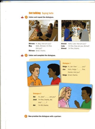 =
Gattalking Saying hello
• 0 Listen and repeat the dialogues.
Shireen Hi. May. How are you?
May Hello, Shireen. I'm fine.
And you?
Shireen Great,thanks.
• 0 Listen and complete the dialogues.
Dialogue 2
Abi Hi, Jose ,............ are you?
Jose I'm fine, thanks, Abi.
And '............?
Abi I'm OK, thanks.
Ahmed
Luke
Ahmed
Hello, Luke. How are you?
I'm fine. How are you, Ahmed?
I'm fine,thanks.
Dialogue 1
Helga Hi, Jan. How '............you?
Jan Hello, Helga. ,............ fine,
thanks. And you?
Helga Great, thanks.
o Now practise the dialogues with a partner.
 