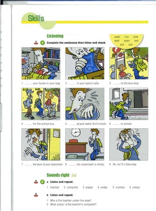listening walk run look
~ 0 Complete the sentences then listen and check.
wait open
put
............ your books in your bag. 2 ........ in your pencil case. 3 ...... to the bus stop.
4 ............ for the school bus. 5 ............ at your watch. It's 8o'clock. 6 ....... to school.
7 ....... ..the door of your classroom. 8 .... the classroom is empty. 9 Oh, no' It's Saturday
Sounds right /g/
~ 0 a Listen and repeat.
teacher 2 computer 3 player 4 under 5 number 6 colour
~ b Listen and repeat.
1 Why is the teacher under the desk?
2 What colour is the teacher's computer?
 