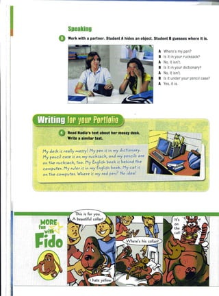 Speaking
o Work with a partner. Student A hides an object. Student B guesses where it is.
Read Nadia's text about her messy desk.
Write a similar text.
My defk if really meHy! My pe" if i" my dictio"ary.
My pe"ci l CMe if 0" my ruckfack, a"d my pe"ciif are
0" the ruckfack, too. My E"9iifh book if behi"d the
computer. My ruler if i" my E"9lifh book. My cat if
0" the computer. Where if my red pe,,? No idea!
,NORE
rida
A Where's my pen?
B Is it in you r rucksack?
A No, it isn't.
B Is it in your dictionary?
A No, it isn't.
B Is it under your pencil case?
A Yes, it is.
 