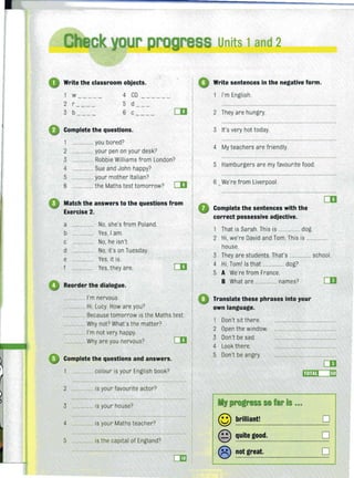 r s
Write the classroom objects.
1 w 4 CD- --- - --- ---
2 r 5 d-- --
3 b --- - 6 c- --- CD
Complete the questions.
1 . ...... you bored?
2 ....... your pen on your desk?
3 ........ Robbie Williams from London?
4 ............ Sue and John happy?
5 ................ your mother Italian?
6 ................ the Maths test tomorrow? CD
Match the answers to the questions from
Exercise 2.
a ....... ......... No, she's from Poland.
b ................ Yes, I am.
c No, he isn't.
d ................ No, it's on Tuesday.
e Yes, it is.
f Yes,they are.
Reorder the dialogue.
.... . ... I'm nervous.
........ Hi, Lucy. How are you?
CD
......... Because tomorrow is the Maths test.
...... Why not? What's the matter?
.... I'm not very happy.
... Why are you nervous?
Complete the questions and answers.
.. colour is your English book?
2 ....... is your favourite actor?
3 .... is your house?
4 ........ is your Maths teacher?
5 ............. is the capital of England?
CD
Units 1and 2
Write sentences in the negative form.
I'm English.
2 They are hungry.
3 It's very hot today.
4 My teachers are friendly.
5 Hamburgers are my favourite food.
6 , We're from Liverpool.
Complete the sentences with the
correct possessive adjective.
1 That is Sarah.This is ................ dog.
CD
2 Hi, we're David and Tom. This is ................
house.
3 They are students.That's ..,...." ..... school.
4 Hi, Toml Is that ,........" .., dog?
5 A We're from France.
B What are ., ... ........ names?
Translate these phrases into your
own language.
Don't sit there.
2 Open the window.
3 Don't be sad,
4 Look there,
5 Don't be angry.
My progress so far is .•.
© brilliant!
© quite good.
® not great.
0
0
0
 