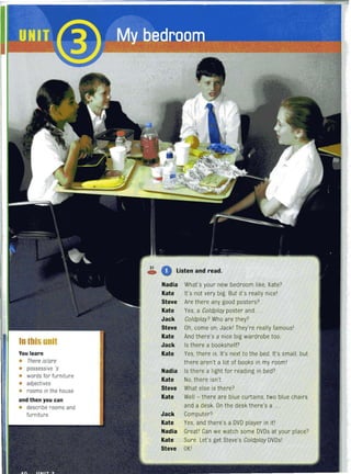 In this unit
You learn
• There is/are
• possessive 's
• words for furniture
• adjectives
• rooms in the house
and then you can
• describe rooms and
furniture
31
C» • listen and read.
Nadia What's your new bedroom like, Kate?
Kate It's not very big. But it's really nicel
Steve Are there any good posters?
Kate Yes, a Co/dp/ay poster and ...
Jack Co/dp/ay? Who are they?
Steve Oh, come on, Jackl They're really famousl
Kate And there's a nice big wardrobe too.
Jack Is there a bookshelf?
Kate Yes. there is. It's next to the bed. It's small, but
there aren't a lot of books in my rooml
Nadia Is there a light for reading in bed?
Kate No, there isn't.
Steve What else is there?
Kate Well - there are blue curtains, two blue chairs
and a desk. On the desk there's a ..
Jack Computer?
Kate Yes, and there's a DVD player in itl
Nadia Greatl Can we watch some DVDs at your place?
Kate Sure. Let's get Steve's Co/dp/ay DVDsl
Steve OKI
 