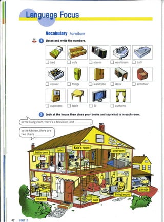 ,
.:~.---."ae Facus
Vocabularv Furniture
~ 0 Listen and write the numbers.
o bed o sofa o stereo o washbasin 0 bath
o cooker o fridge o wardr.obe 0 desk o armchair
no cupboard 0 table o curtains
o Look at the house then close your books and say what is in each room.
In the living room, there's a television. and ............
In the kitchen, there are
two chairs .....
42 UNIT 3
 