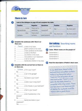 r
TIlereis/are
O. Look at the dialogue on page 40 and complete the table.
Positive Negative Questions Positive Negative
I ,............ HH.HH a nice There isn't a ................. HHH a
Yes, 5 No, there isn't........ ...............
big wardrobe. wardrobe. bookshelf?
2 4
.......... HHH".HH blue There aren't ..................... Hany
Yes,there are. No, there aren't
curtains. curtains. good posters?
o Complete the sentences with There's or
There are.
1 HTh<e.r.":'L..a desk in my room.
2 "H.HHHHHHHHH. green curta ins in his room.
3 HHH ... "H'H' a ham sandwich on the table.
4 HH. H. a book on the floor.
5 .HHHHHH.HHH six children in the room.
6 HHHH.H.HHH"HH nice posters in our classroom.
7 HHHHHH'H. Ha cat on my bedl
8 H.HH... twenty-two children in my class.
o Complete with the correct form of there ;s
or there are.
HI , t:here .. a TV in your room?
No, H.HH HHH.HHH.
2 HHH. a car in the garage?
Yes, H.H.
3 .HH......Htwo beds in your room?
No, .HHH
4 H.HHH.HHH. a sofa in your living room?
NO,.H .... HH.
5 HH.... a lot of books in your bedroom?
Yes, HH.H
6 HHHHH.H. HH.HH a hall in your house?
Yes, .
7 "HHH, a lot of sandwiches in the
kitchen?
No,
8 ... ..H...... ..twenty-two desks in your
classroom?
Yes, .HHHHHH.HHH.H '
lIettalking Describing rooms
and furniture
o Listen. Which rooms are the people in?
~ Conversation 1
Conversation 2
Conversation 3
Conversation 4
Read the description of Nadia's ideal room.
..
In my ideal room, there', a bi9 Ibed and there are yello<l curtain,.
YellO<l i, my favourite colour. IThere are lot5 of p05ter5 of pop
,tar, and hor5e,. There'5 a nice
de5k. On the de,k, there'5 a
computer <lith a bi9 ,creen. There
are t<lo Chair5 and there are lot5
of 5helve, for my book, and CD,.
There i, al50 a 900d 5tereo.
1
 