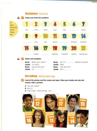 6
C»
six
eight
seventeen
twelve
fifteen
twa
7
C»
Vocabularv Numbers
0 Listen and write the numbers,
TI ~ , t ~ 6 ,
one tlN,~...... three four five seven
I , TI(Q) TID 12 11
................. nine ten eleven ...... ......... . thirteen fourteen
15 16 17 11 19 20 ~
................ sixteen .............. eighteen nineteen twenty twenty-one
0 Listen and complete,
Sonia What's your name? Sonia Oh, l'm ,........ .............. What's his name?
Jackie I'm Jackie. Jackie Mike.
Sonia How old are you? Sonia How old is he?
Jackie I'm '.... .................. Jackie He's,.............
Gettalking Asking about age
o Look at the photos and the names and ages, Close your books and ask and
answer with a partner,
A How old is Mike?
B He's 12.
A That's right. I That's wrong - he's .
 