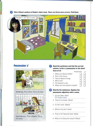 o This is Steve's picture of Nadia's ideal room. There are three more errors. Find them.
Possessive 's'
Bob's dog. (This is Bob. This is his dog.)
Nigella's pizza. (This is Nigella. This is
her pizza.)
0 Read the sentences and tick the correct
column. Is the s a possessive or the short
form of is?
Possessive
1 Where are Steve's DVDs?
2 He's in the house.
3 They're Nadia's things.
4 Who's she?
5 The teacher's new.
6 Where are the teacher's books?
o Rewrite the sentences. Replace the
possessive adjectives with a name.
It's her desk. (Kate)
1.fI.~.":t,,.~f. ~"f.~,
2 They're his books. (Steve)
3 It's her room. (Nadia)
4 Where's his pen? (Jack)
5 Pizza is her favourite food. (Sally)
D
D
D
D
D
D
6 What is his favourite colour? (Steve)
is
D
D
D
D
D
D
 
