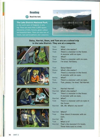Reading
G Read the text.
Lake District National Park:,
In the north-west of England, is very
There are more than 2,000 square
and beautiful lakes. There are also lots of
hotels, bed and breakfasts and campsites.
Daisy, Harriet, Dean, and Tom are on a school trip
in the Lake District. They are at a campsite.
46 UNIT 3
Tom
Dean
Tom
Dean
Tom
Dean
Tom
Daisy
Tom
Daisy
Tom
Daisy
Help!
What's the matter?
T-here's a monster in the forest.
A monster with six eyes.
What?
There's a monster with six eyes.
I'm tired. Tell Daisy.
Daisy! Daisy!
What's the matter?
There's a monster in the forest.
A monster with six eyes.
What?
There's a monster with six eyes.
Tom, please. I'm tired. Tell Harriet.
Tom Harriet! Harriet!
Harriet What's the matter?
Tom There's a monster in the forest.
Harriet
Tom
Harriet
A monster with six eyes.
What?
There's a monster with six eyes in
the forest.
OK, OK. Where's my torch?
Harriet Where?
Tom Over there! A monster with six
eyes.
Harriet Ah.
Tom What is it?
Harriet That's the monster! It's lovely.
Three little owls in a tree.
 