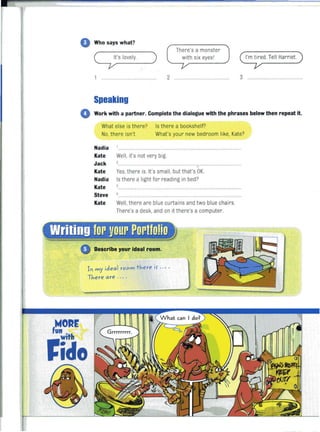 o Who says what?
q 'sloveIY.
1 .........................
Speaking
)
There's a monster
with six eyesl
2 ........................................... 3 ......
o Work with a partner. Complete the dialogue with the phrases below then repeat it.
What else is there? Is there a bookshelf?
No, there isn't. What's your new bedroom like, Kate?
Nadia
Kate
Jack
Well, it's not very big.
............... ............. ...
Kate Yes, there is. It's small, but that's OK.
Nadia
Kate
Steve
Kate
Is there a light for reading in bed?
Well, there are blue curtains and two blue chai rs.
There's a desk, and on it there's a computer.
Describe your ideal room.
1'1 my ideal room there if ., ..
There are . .· .
,hfORr
fido
 